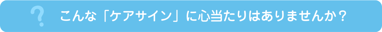 こんな「ケアサイン」に心当たりはありませんか？